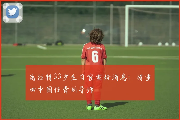 高拉特33岁生日官宣好消息：将重回中国任青训导师