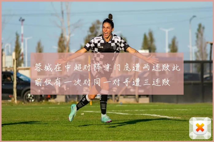 蓉城在中超对阵津门虎遭两连败此前仅有一次对同一对手遭三连败