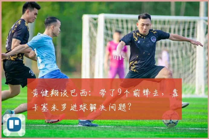 黄健翔谈巴西：带了9个前锋去，靠卡塞米罗进球解决问题？