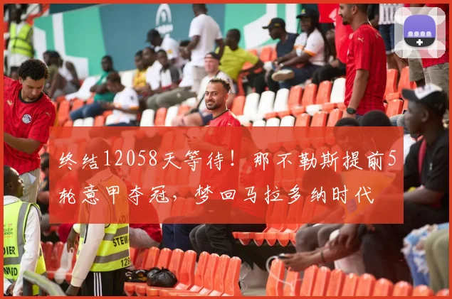 终结12058天等待！那不勒斯提前5轮意甲夺冠，梦回马拉多纳时代