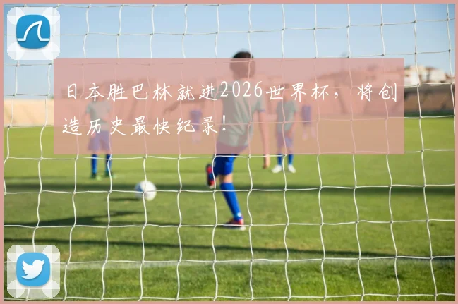 日本胜巴林就进2026世界杯，将创造历史最快纪录！