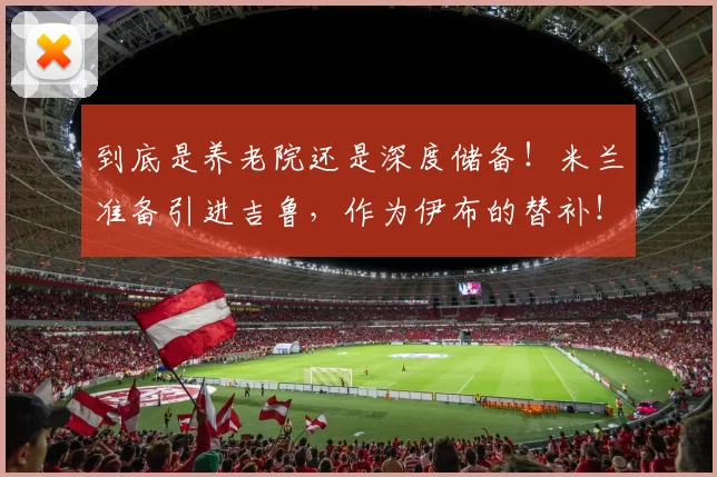 到底是养老院还是深度储备！米兰准备引进吉鲁，作为伊布的替补！