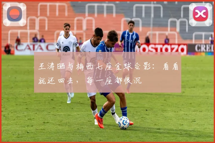 王涛晒与梅西七座金球合影：看看就还回去，每一座都很沉