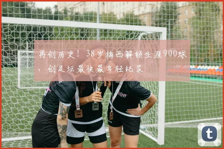 再创历史！38岁梅西解锁生涯900球，创足坛最快最年轻纪录