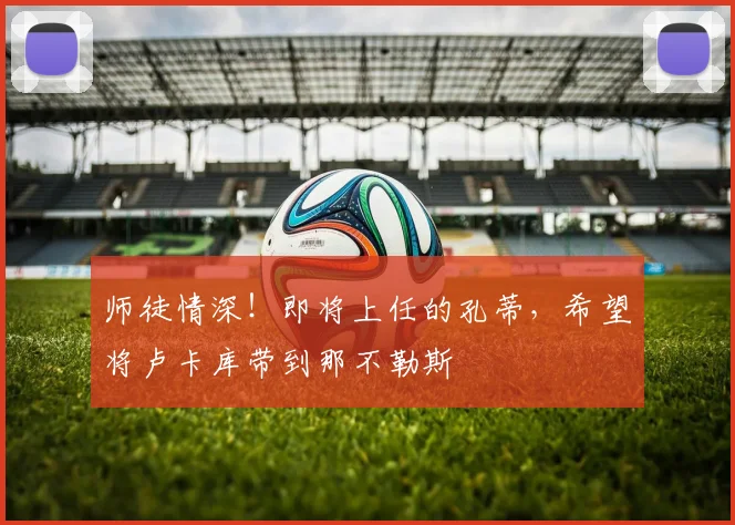 师徒情深！即将上任的孔蒂，希望将卢卡库带到那不勒斯