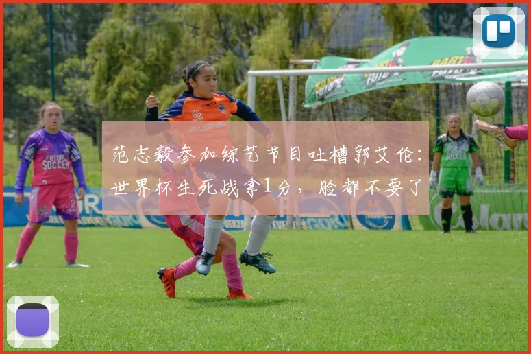 范志毅参加综艺节目吐槽郭艾伦：世界杯生死战拿1分，脸都不要了