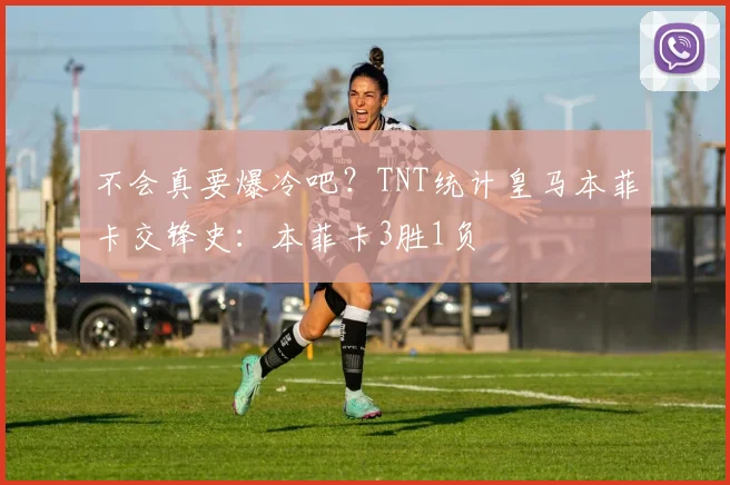 不会真要爆冷吧？TNT统计皇马本菲卡交锋史：本菲卡3胜1负