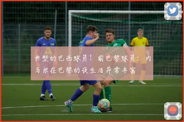 典型的巴西球员！前巴黎球员：内马尔在巴黎的夜生活异常丰富