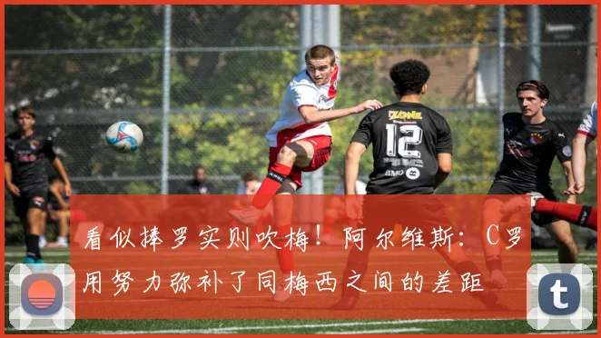 看似捧罗实则吹梅！阿尔维斯：C罗用努力弥补了同梅西之间的差距