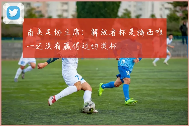 南美足协主席：解放者杯是梅西唯一还没有赢得过的奖杯
