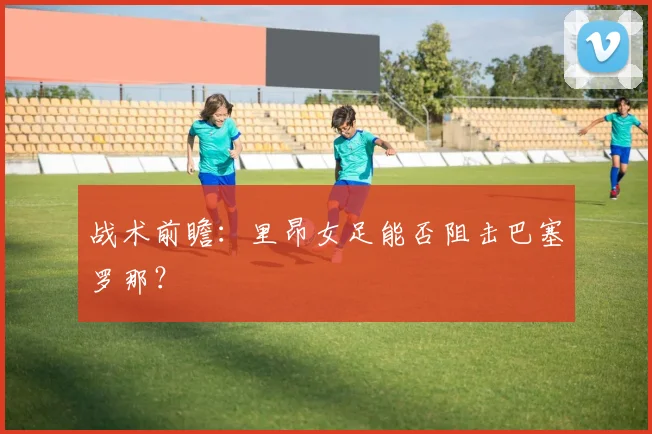 战术前瞻：里昂女足能否阻击巴塞罗那？