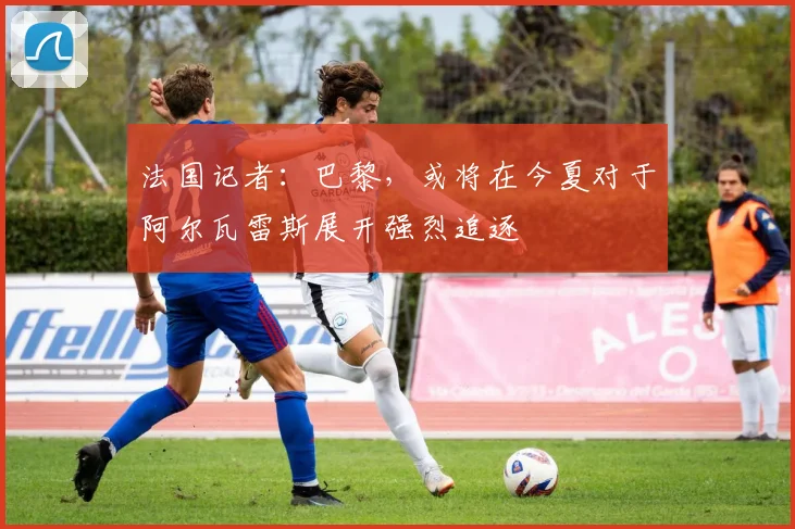 法国记者：巴黎，或将在今夏对于阿尔瓦雷斯展开强烈追逐