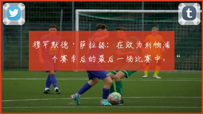 穆罕默德·萨拉赫：在效力利物浦九个赛季后的最后一场比赛中，“哭得比这辈子加起来还多”