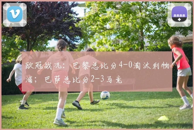 欧冠战况：巴黎总比分4-0淘汰利物浦；巴萨总比分2-3马竞