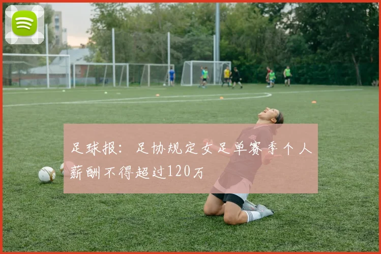 足球报：足协规定女足单赛季个人薪酬不得超过120万