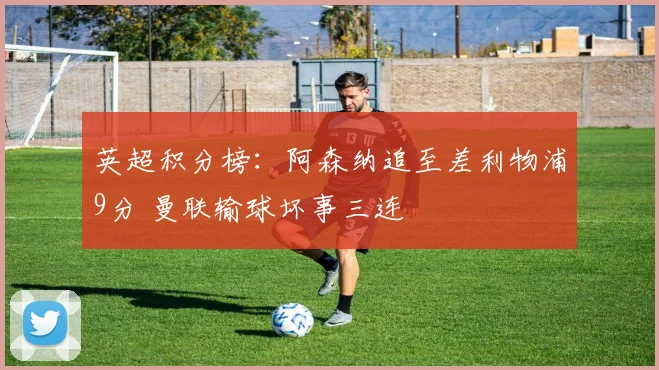 英超积分榜：阿森纳追至差利物浦9分 曼联输球坏事三连