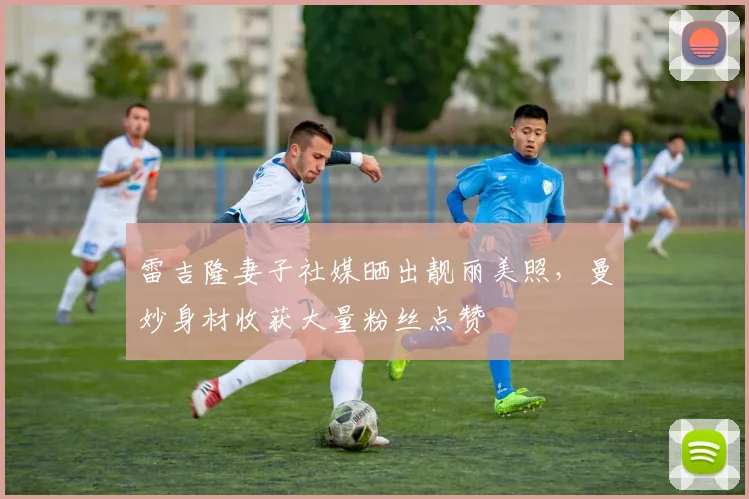 雷吉隆妻子社媒晒出靓丽美照，曼妙身材收获大量粉丝点赞