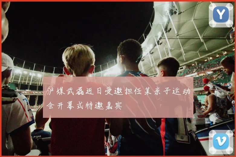 沪媒武磊近日受邀担任某亲子运动会开幕式特邀嘉宾