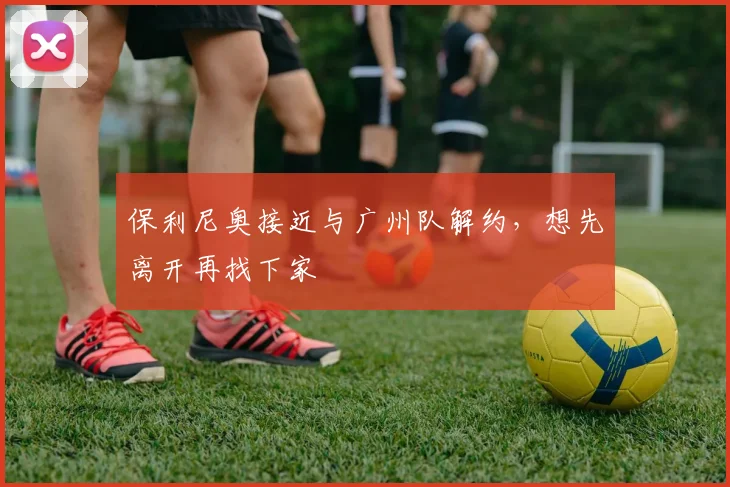 保利尼奥接近与广州队解约，想先离开再找下家