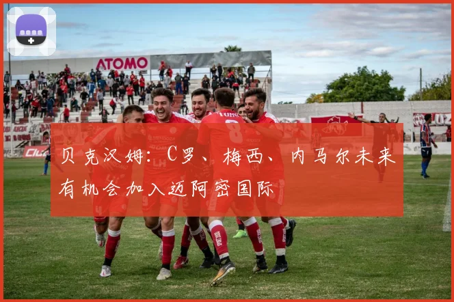 贝克汉姆：C罗、梅西、内马尔未来有机会加入迈阿密国际