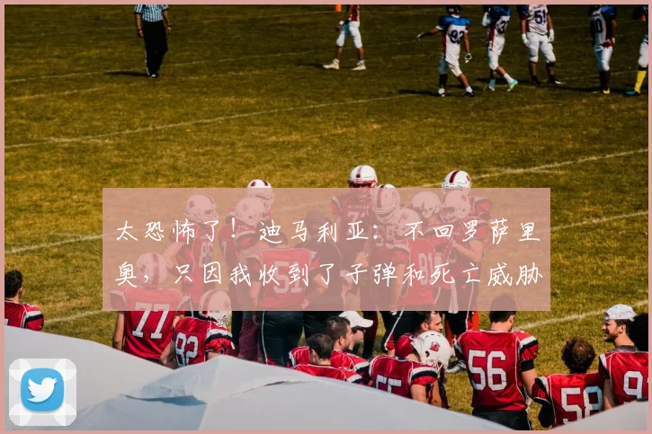 太恐怖了！迪马利亚：不回罗萨里奥，只因我收到了子弹和死亡威胁