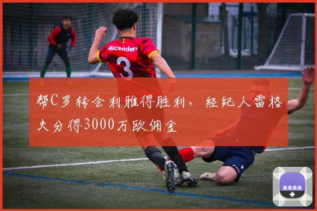 帮C罗转会利雅得胜利，经纪人雷格夫分得3000万欧佣金