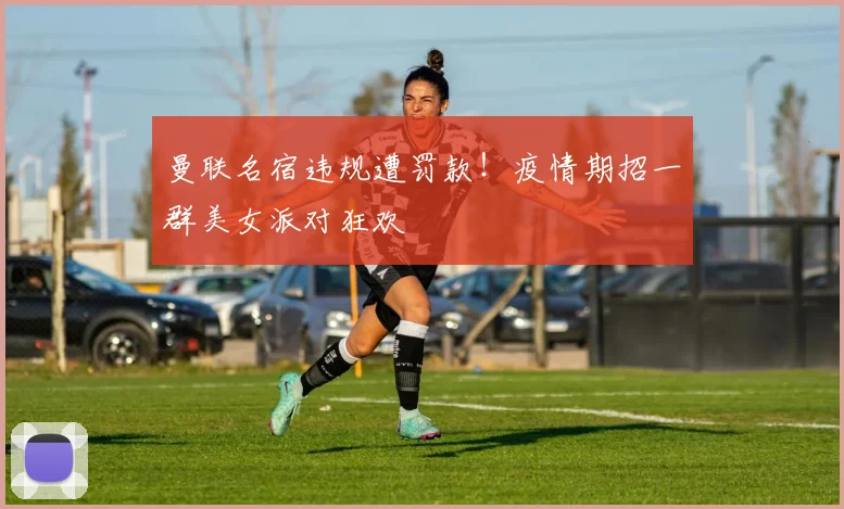 曼联名宿违规遭罚款！疫情期招一群美女派对狂欢