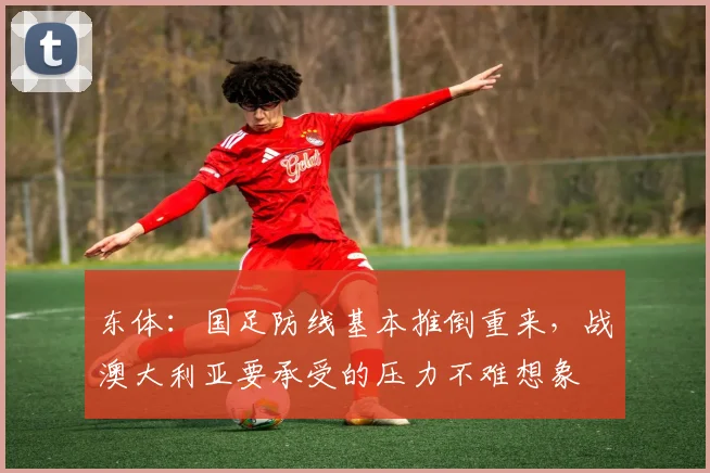 东体：国足防线基本推倒重来，战澳大利亚要承受的压力不难想象