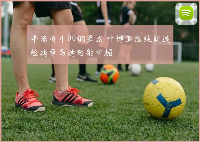 半场海牛00铜梁龙 叶博亚陈纯新造险梅萨乌迪怒射中楣