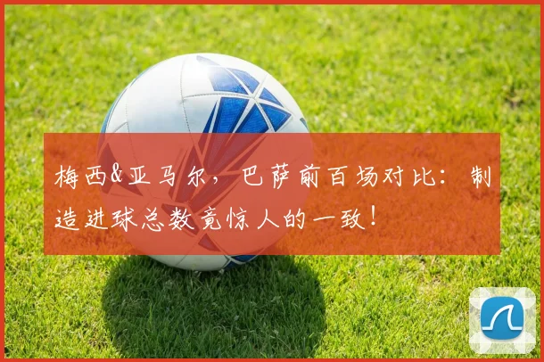 梅西&亚马尔，巴萨前百场对比：制造进球总数竟惊人的一致！