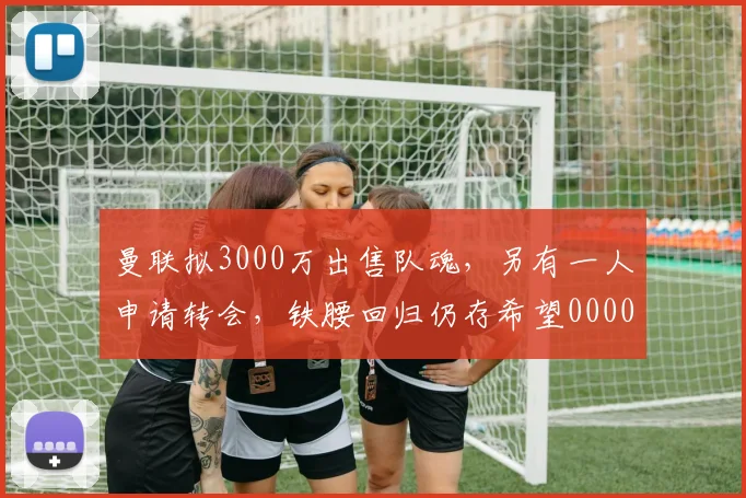 曼联拟3000万出售队魂，另有一人申请转会，铁腰回归仍存希望0000644