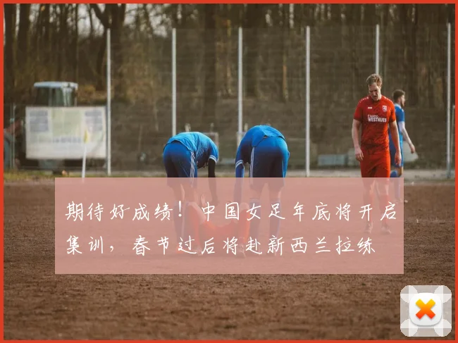 期待好成绩！中国女足年底将开启集训，春节过后将赴新西兰拉练
