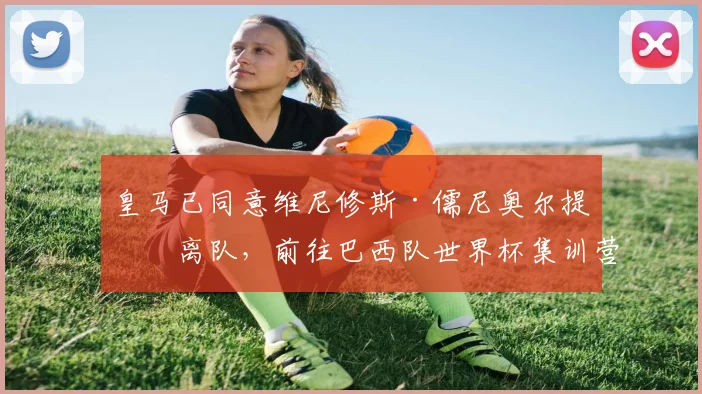 皇马已同意维尼修斯·儒尼奥尔提前离队，前往巴西队世界杯集训营——消息人士称