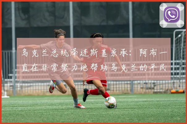 乌克兰总统泽连斯基亲承：阿布一直在非常努力地帮助乌克兰的平民