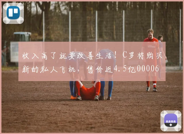 收入高了就要改善生活！C罗将购买新的私人飞机，售价近4.5亿0000644