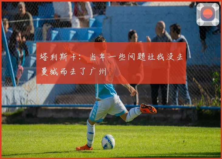 塔利斯卡：当年一些问题让我没去曼城而去了广州