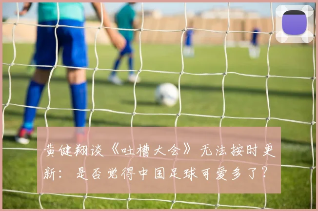 黄健翔谈《吐槽大会》无法按时更新：是否觉得中国足球可爱多了？