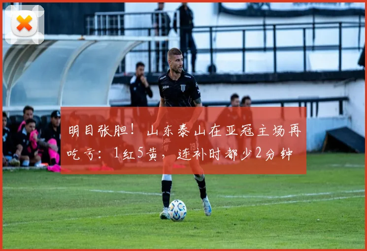 明目张胆！山东泰山在亚冠主场再吃亏：1红5黄，连补时都少2分钟
