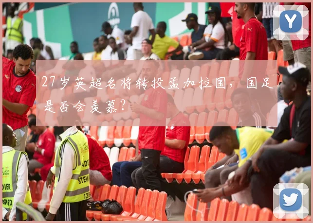 27岁英超名将转投孟加拉国，国足是否会羡慕？