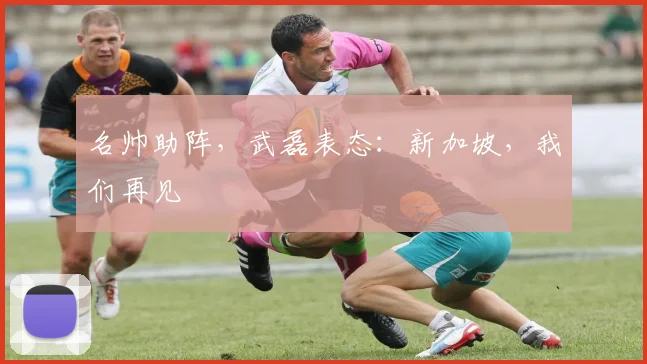 名帅助阵，武磊表态：新加坡，我们再见