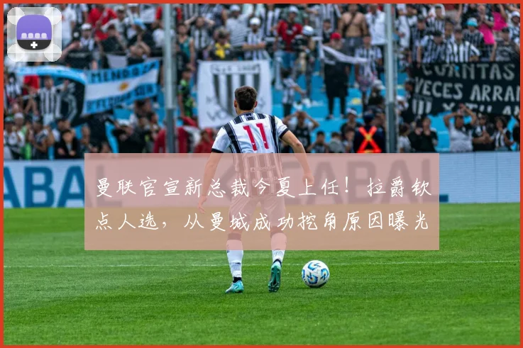 曼联官宣新总裁今夏上任！拉爵钦点人选，从曼城成功挖角原因曝光