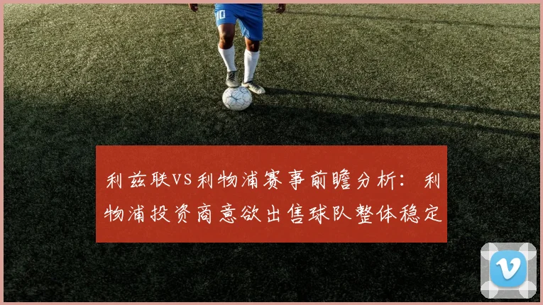 利兹联vs利物浦赛事前瞻分析：利物浦投资商意欲出售球队整体稳定性严重下滑