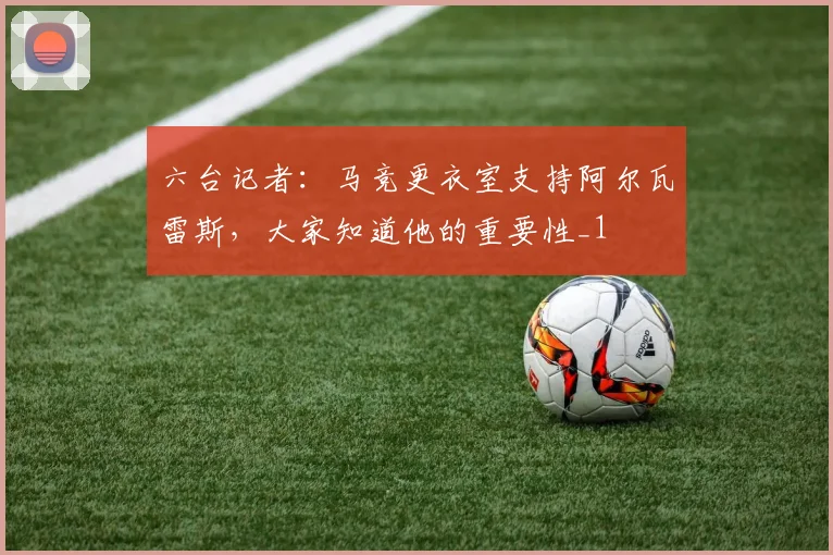 六台记者：马竞更衣室支持阿尔瓦雷斯，大家知道他的重要性_1