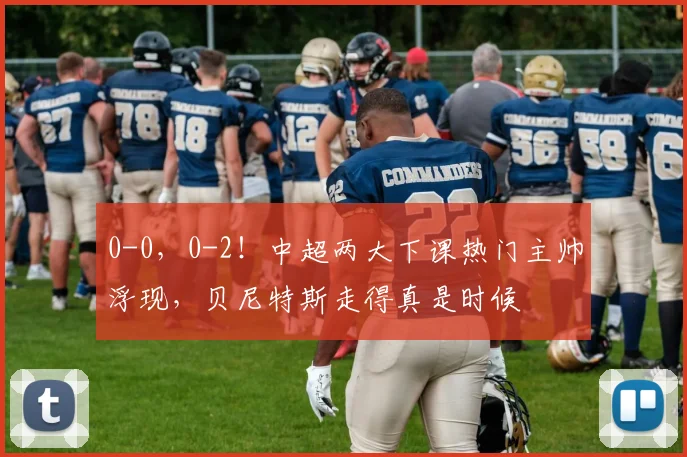 0-0，0-2！中超两大下课热门主帅浮现，贝尼特斯走得真是时候
