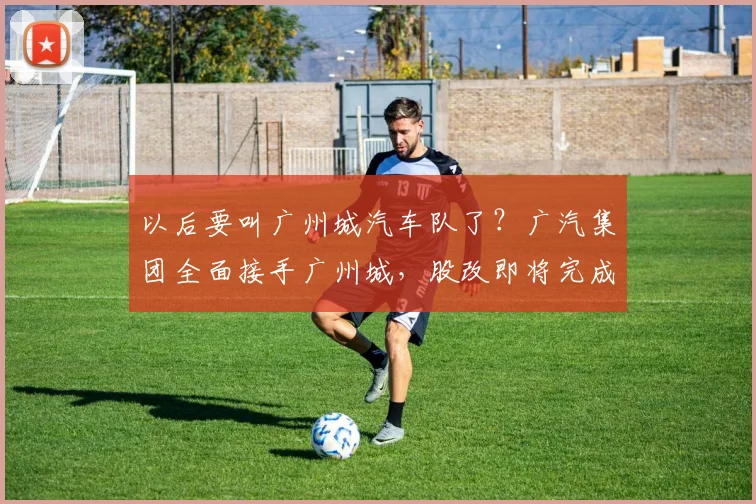 以后要叫广州城汽车队了？广汽集团全面接手广州城，股改即将完成