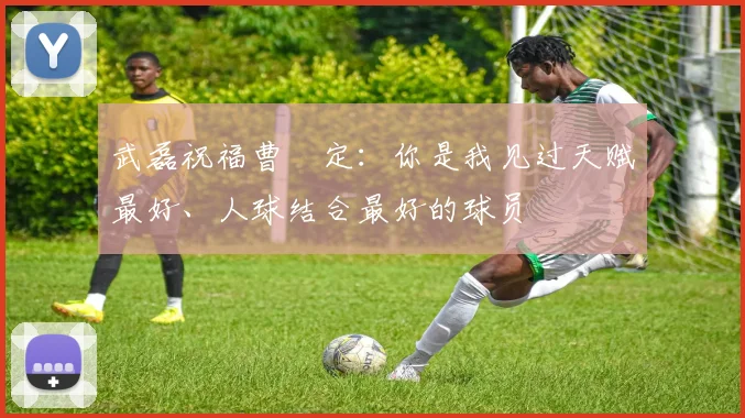 武磊祝福曹赟定：你是我见过天赋最好、人球结合最好的球员