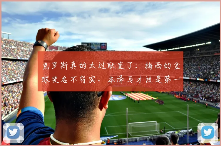 克罗斯真的太过耿直了：梅西的金球奖名不符实，本泽马才该是第一