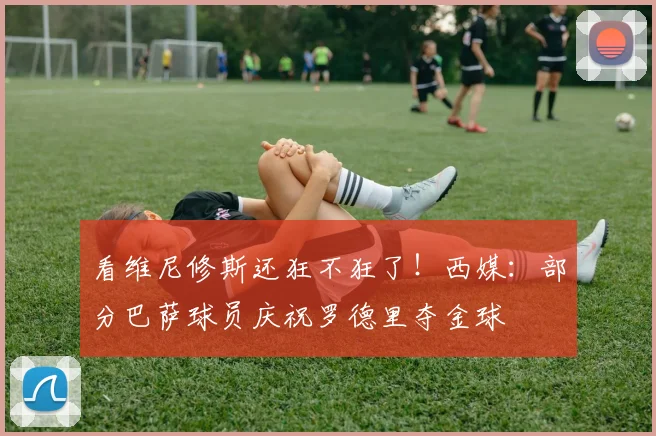看维尼修斯还狂不狂了！西媒：部分巴萨球员庆祝罗德里夺金球