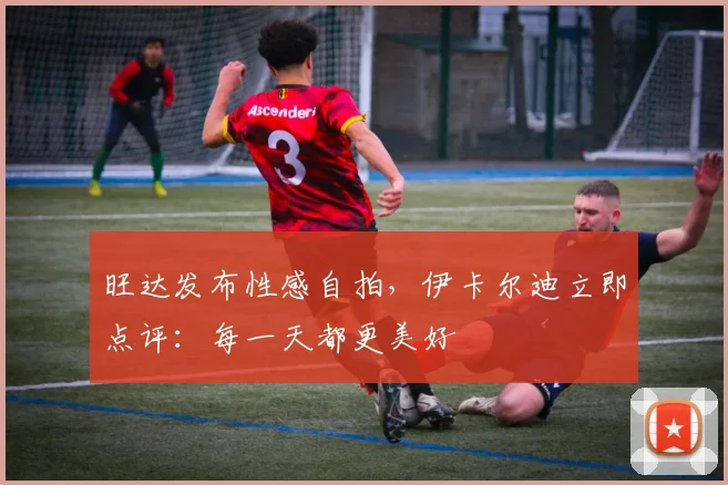旺达发布性感自拍，伊卡尔迪立即点评：每一天都更美好