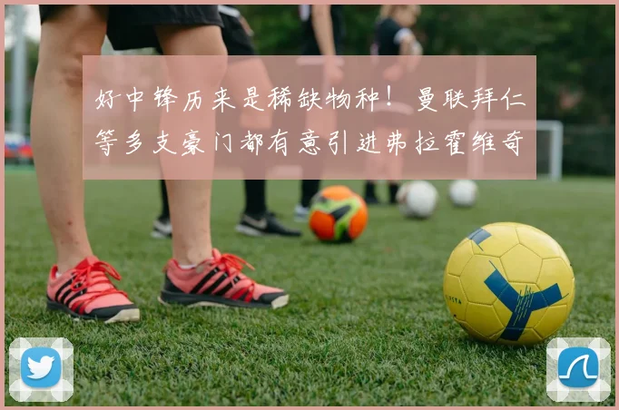 好中锋历来是稀缺物种！曼联拜仁等多支豪门都有意引进弗拉霍维奇